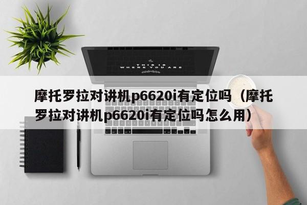 摩托罗拉对讲机p6620i有定位吗（摩托罗拉对讲机p6620i有定位吗怎么用）