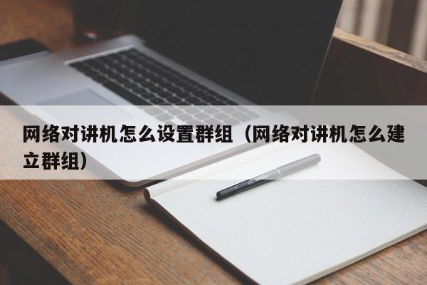 网络对讲机怎么设置群组（网络对讲机怎么建立群组）