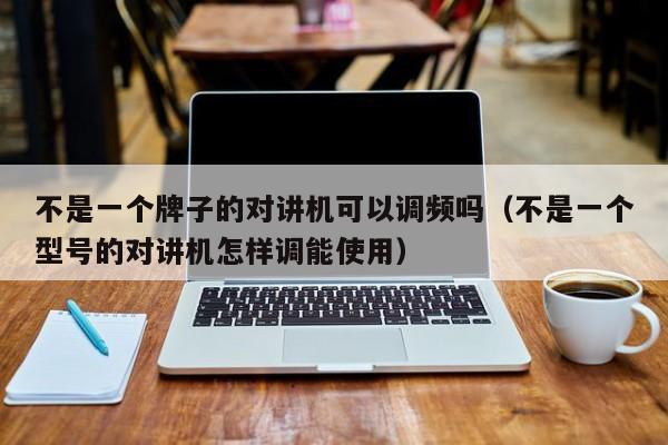 不是一个牌子的对讲机可以调频吗（不是一个型号的对讲机怎样调能使用）