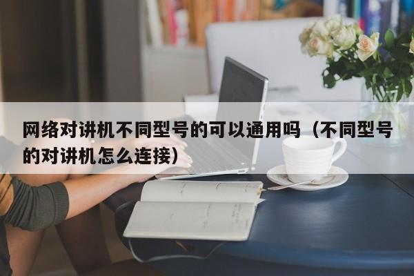 网络对讲机不同型号的可以通用吗（不同型号的对讲机怎么连接）