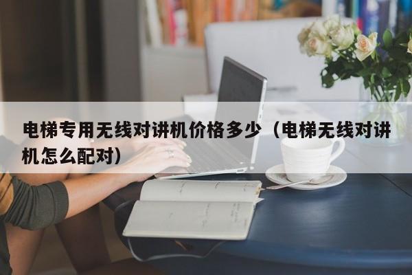 电梯专用无线对讲机价格多少（电梯无线对讲机怎么配对）