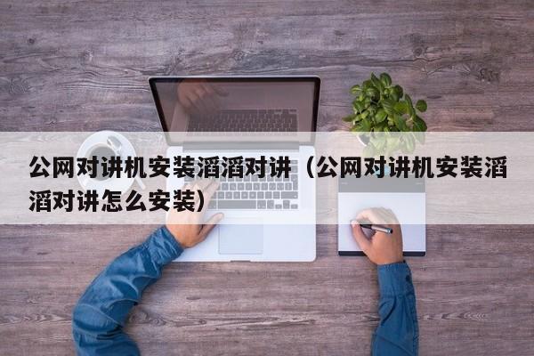 公网对讲机安装滔滔对讲（公网对讲机安装滔滔对讲怎么安装）