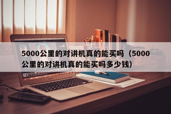 5000公里的对讲机真的能买吗（5000公里的对讲机真的能买吗多少钱）