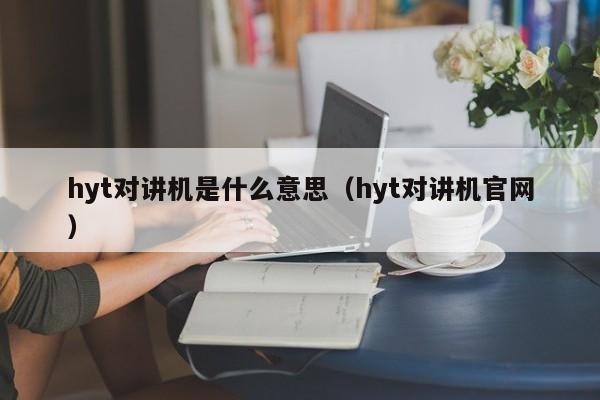 hyt对讲机是什么意思（hyt对讲机官网）